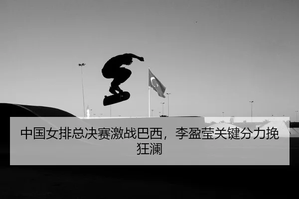 中国女排总决赛激战巴西，李盈莹关键分力挽狂澜